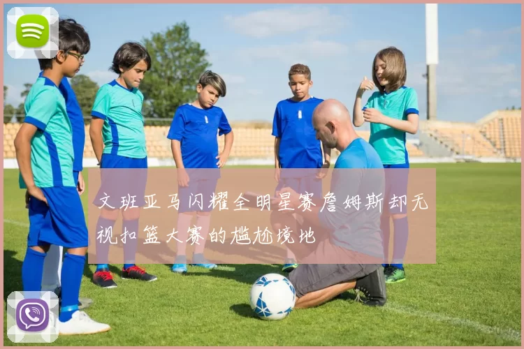 文班亚马闪耀全明星赛詹姆斯却无视扣篮大赛的尴尬境地