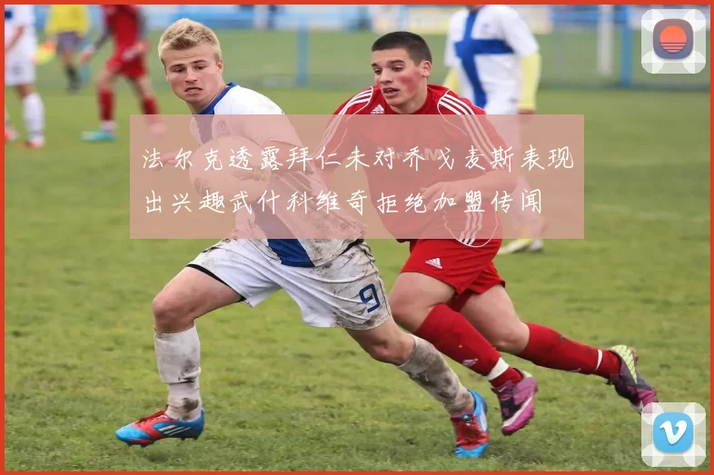 法尔克透露拜仁未对乔戈麦斯表现出兴趣武什科维奇拒绝加盟传闻