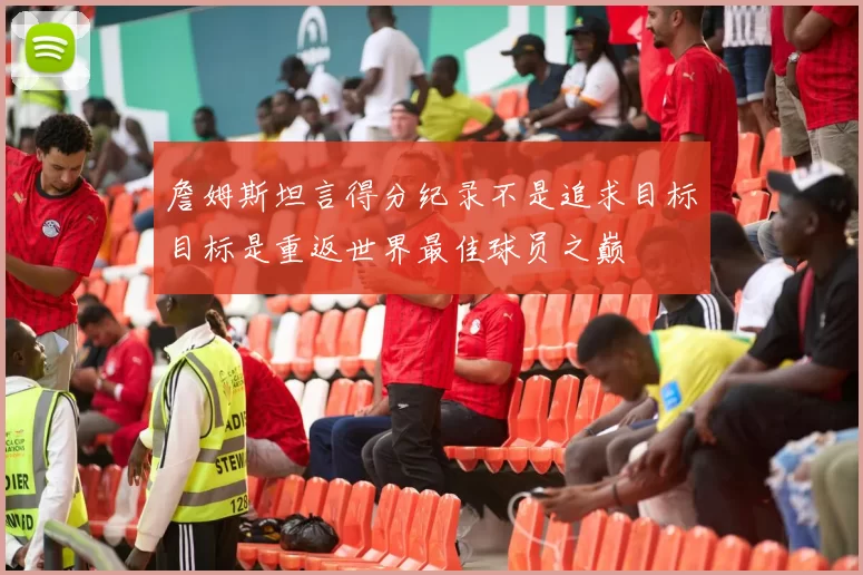 詹姆斯坦言得分纪录不是追求目标目标是重返世界最佳球员之巅