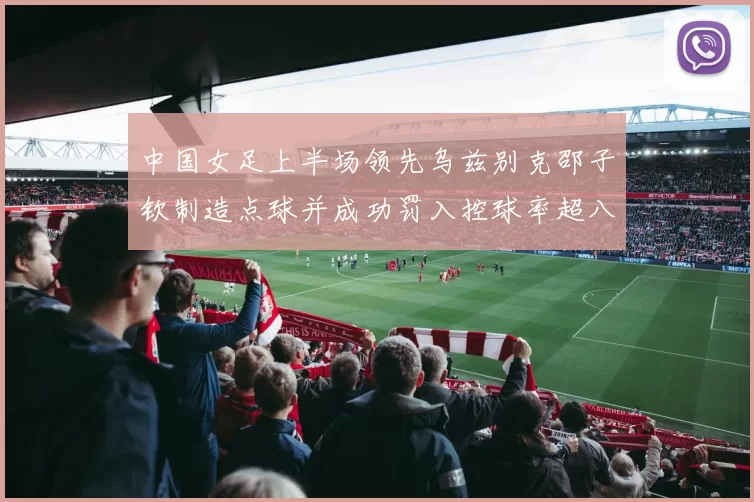 中国女足上半场领先乌兹别克邵子钦制造点球并成功罚入控球率超八成