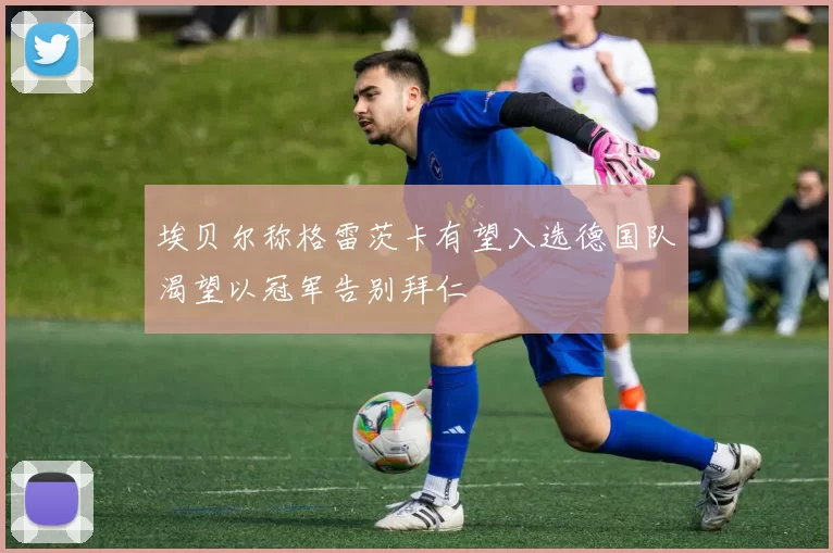 埃贝尔称格雷茨卡有望入选德国队渴望以冠军告别拜仁