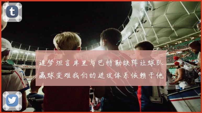 追梦坦言库里与巴特勒缺阵让球队赢球变难我们的进攻体系依赖于他们的发挥