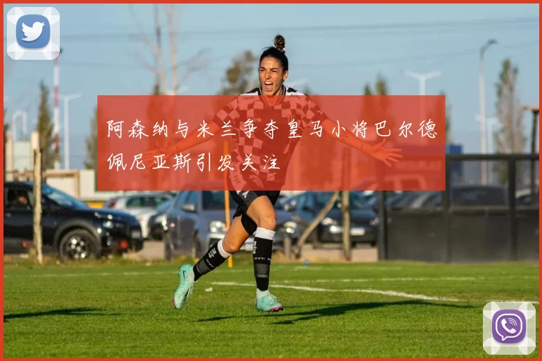 阿森纳与米兰争夺皇马小将巴尔德佩尼亚斯引发关注