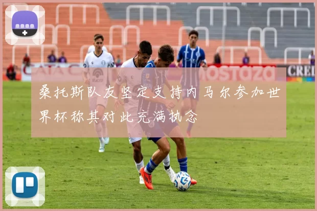 桑托斯队友坚定支持内马尔参加世界杯称其对此充满执念