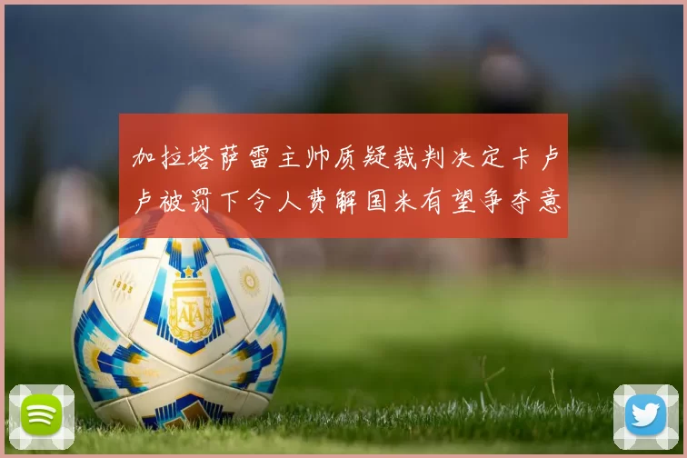 加拉塔萨雷主帅质疑裁判决定卡卢卢被罚下令人费解国米有望争夺意甲冠军