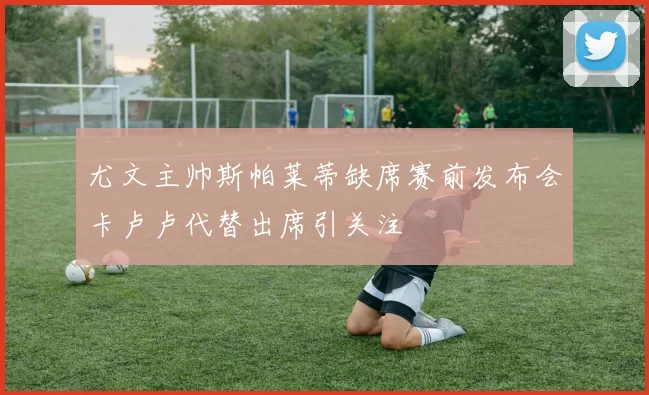 尤文主帅斯帕莱蒂缺席赛前发布会卡卢卢代替出席引关注