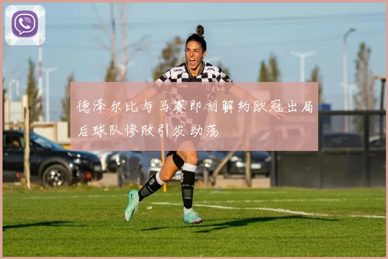 德泽尔比与马赛即刻解约欧冠出局后球队惨败引发动荡