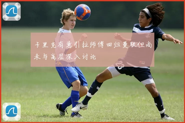 卡里克有意引拉师傅回归曼联但尚未与高层深入讨论