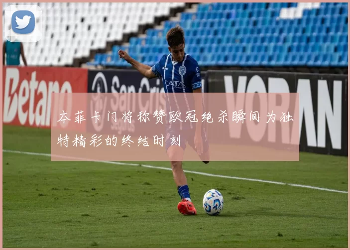 本菲卡门将称赞欧冠绝杀瞬间为独特精彩的终结时刻