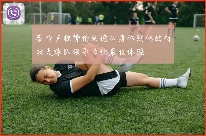 泰伦卢称赞伦纳德以身作则他的行动是球队领导力的最佳体现
