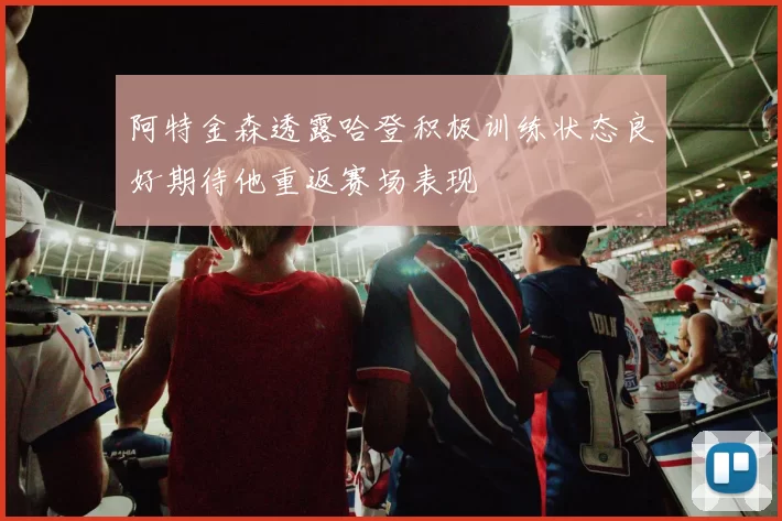 阿特金森透露哈登积极训练状态良好期待他重返赛场表现
