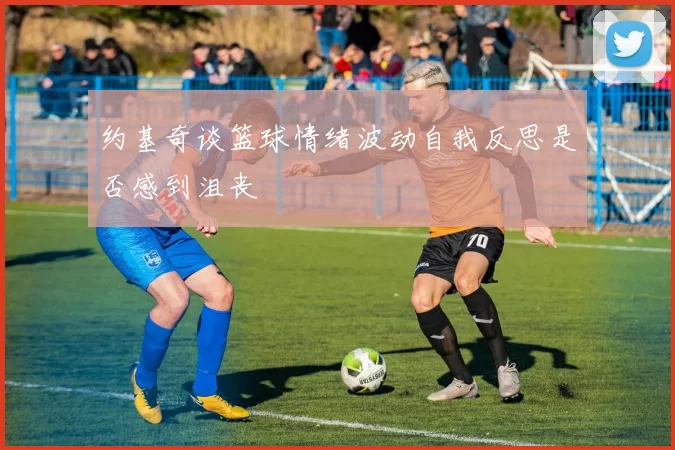 约基奇谈篮球情绪波动自我反思是否感到沮丧