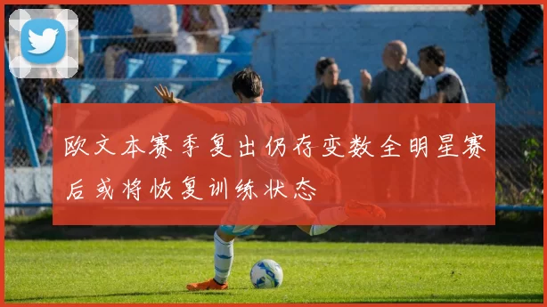 欧文本赛季复出仍存变数全明星赛后或将恢复训练状态