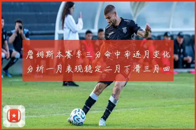 詹姆斯本赛季三分命中率逐月变化分析一月表现稳定二月下滑三月回暖