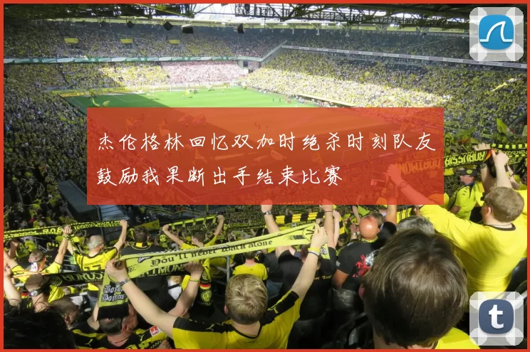 杰伦格林回忆双加时绝杀时刻队友鼓励我果断出手结束比赛